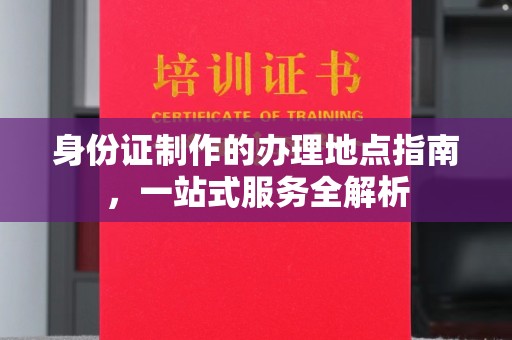 东升身份证制作的办理地点指南，一站式服务全解析